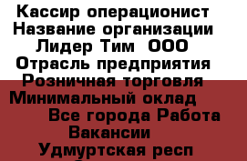 Кассир-операционист › Название организации ­ Лидер Тим, ООО › Отрасль предприятия ­ Розничная торговля › Минимальный оклад ­ 14 000 - Все города Работа » Вакансии   . Удмуртская респ.,Сарапул г.